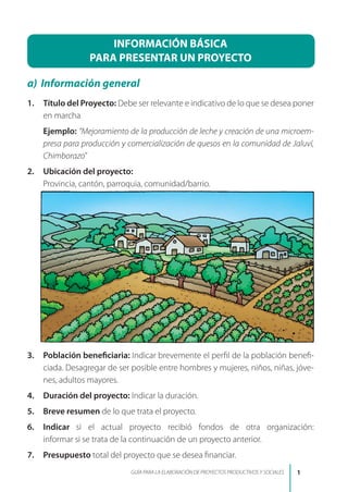 INFORMACIÓN BÁSICA
PARA PRESENTAR UN PROYECTO
a)	 Información general
1.	 Título del Proyecto: Debe ser relevante e indicativo de lo que se desea poner
en marcha
	 Ejemplo: “Mejoramiento de la producción de leche y creación de una microem-
presa para producción y comercialización de quesos en la comunidad de Jaluví,
Chimborazo”
2.	 Ubicación del proyecto:
	 Provincia, cantón, parroquia, comunidad/barrio.
3.	 Población beneficiaria: Indicar brevemente el perfil de la población benefi-
ciada. Desagregar de ser posible entre hombres y mujeres, niños, niñas, jóve-
nes, adultos mayores.
4.	 Duración del proyecto: Indicar la duración.
5.	 Breve resumen de lo que trata el proyecto.
6.	 Indicar si el actual proyecto recibió fondos de otra organización:	
informar si se trata de la continuación de un proyecto anterior.
7.	 Presupuesto total del proyecto que se desea financiar.
GUÍA PARA LA ELABORACIÓN DE PROYECTOS PRODUCTIVOS Y SOCIALES
 