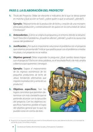 PASO 2. LA ELABORACIÓN DEL PROYECTO
1.	 Título del Proyecto: Debe ser elevante e indicativo de lo que se desea poner
en marcha (¿Qué acción se hará?, ¿sobre quién o qué se actuará?, ¿dónde?).
	 Ejemplo: “Mejoramiento de la producción de leche y creación de una microem-
presa para producción y comercialización de quesos en la comunidad de Jaluví,
Chimborazo”
2.	 Antecedentes: ¿Cómo se origina la propuesta y el entorno donde se desarro-
llará? Describir el problema. ¿A quiénes afecta?, ¿dónde?, ¿cuál es la causa o las
causas del problema?
3.	 Justificación: ¿Por qué es importante solucionar el problema con el proyecto
que estamos presentando? Indicar que podría pasar con el problema a media-
no plazo, si el proyecto no se realiza.
4.	 Objetivo general: Debe responder la pregunta: ¿Qué cambio deseo lograr
con el proyecto? Dicho en otras palabras, es el resultado final y de más amplia
cobertura que queremos conseguir.
	 Ejemplo: “Lograr el mejoramiento
de los ingresos económicos de los
pequeños productores de leche de
Jaluví, brindando alternativas que
mejoren la producción y venta de sus
productos”.
5.	 Objetivos específicos: Son los
logros concretos que permiten de-
terminar con más claridad lo que se
pretende alcanzar con la ejecución
del proyecto. Con los objetivos es-
pecíficos hacemos posible el logro
del objetivo general por lo que no
pueden estar en contra de éste.
	 Proyecto es una respuesta planificada para invertir en forma eficiente recursos para obtener la solución a una necesidad de
una familia, grupo, comunidad o empresa	
 Secretaría de Pueblos, Movimientos Sociales y Participación Ciudadana
 