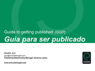 Guide to getting published (GGP) 
Guia para ser publicado 
André Jun 
ajun@emeraldinsight.com 
Publishing Relationship Manager, América Latina 
www.emeraldinsight.com 
 