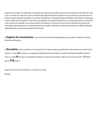 cobertura no es igual en cada banda. En la grafica de cobertura del satélite verán formas concéntricas de diferente color
y con un numero en cada color, hacia la derecha del grafico de cobertura podrán ver dos columnas, la primera tiene un
numero que corresponde a la grafica en el sector de cobertura y la segunda indica el diámetro minimo de la antena para
recibir la señal de este satélite en ese sector, por ejemplo, si la grafica de cobertura en nuestro país indica el numero 40
y ese numero corresponde a una antena de 65cm de diámetro, entonces ese es el minimo tamaño de la antena que
necesitamos. Recuerden que si el satélite transmite en banda C solamente, entonces necesitamos un LNB para banda C
y generalmente una antena de mayores dimensiones.
8. Registro de actualizacion.- Nos muestra el nombre del responsable que actualiza el registro y la ultima
fecha de actualizacion.
9. Recuadros.- Esos recuadros con las letras (A, N, F) tienen enlaces y proporcionan informacion acerca del canal o
servicio. La casilla A se enlaza a una pagina de lyngsat que se llama Adress y muestra informacion detallada sobre el
canal. La casilla N nos lleva a un listado de enlaces los cuales para sintonizar radio o tv a traves de la red. La F indica
que es FTAFree tv
Espero que le sirva a los miembros y visitantes en el foro.
Saludos.
 