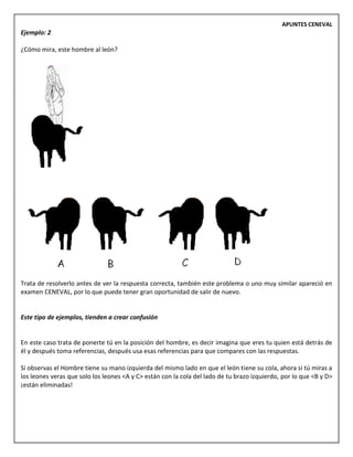 APUNTES CENEVAL
Ejemplo: 2
¿Cómo mira, este hombre al león?
Trata de resolverlo antes de ver la respuesta correcta, también este problema o uno muy similar apareció en
examen CENEVAL, por lo que puede tener gran oportunidad de salir de nuevo.
Este tipo de ejemplos, tienden a crear confusión
En este caso trata de ponerte tú en la posición del hombre, es decir imagina que eres tu quien está detrás de
él y después toma referencias, después usa esas referencias para que compares con las respuestas.
Si observas el Hombre tiene su mano izquierda del mismo lado en que el león tiene su cola, ahora si tú miras a
los leones veras que solo los leones <A y C> están con la cola del lado de tu brazo izquierdo, por lo que <B y D>
¡están eliminadas!
 
