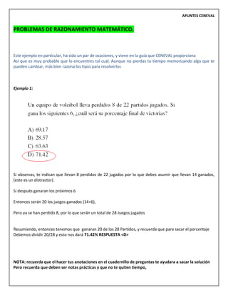 APUNTES CENEVAL
PROBLEMAS DE RAZONAMIENTO MATEMÁTICO.
Este ejemplo en particular, ha sido un par de ocasiones, y viene en la guía que CENEVAL proporciona
Así que es muy probable que lo encuentres tal cual. Aunque no pierdas tu tiempo memorizando algo que te
pueden cambiar, más bien razona los tipos para resolverlos
Ejemplo 1:
Si observas, te indican que llevan 8 perdidos de 22 jugados por lo que debes asumir que llevan 14 ganados,
(este es un distractor).
Si después ganaran los próximos 6
Entonces serán 20 los juegos ganados (14+6),
Pero ya se han perdido 8, por lo que serán un total de 28 Juegos jugados
Resumiendo, entonces tenemos que ganaran 20 de los 28 Partidos, y recuerda que para sacar el porcentaje
Debemos dividir 20/28 y esto nos dará 71.42% RESPUESTA <D>
NOTA: recuerda que el hacer tus anotaciones en el cuadernillo de preguntas te ayudara a sacar la solución
Pero recuerda que deben ser notas prácticas y que no te quiten tiempo,
 