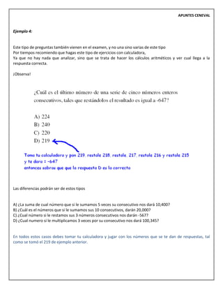 APUNTES CENEVAL
Ejemplo 4:
Este tipo de preguntas también vienen en el examen, y no una sino varias de este tipo
Por tiempos recomiendo que hagas este tipo de ejercicios con calculadora,
Ya que no hay nada que analizar, sino que se trata de hacer los cálculos aritméticos y ver cual llega a la
respuesta correcta.
¡Observa!
Las diferencias podrán ser de estos tipos
A) ¿La suma de cual número que si le sumamos 5 veces su consecutivo nos dará 10,400?
B) ¿Cuál es el números que si le sumamos sus 10 consecutivos, darán 20,000?
C) ¿Cual número si le restamos sus 3 números consecutivos nos darán -567?
D) ¿Cual numero si le multiplicamos 3 veces por su consecutivo nos dará 100,345?
En todos estos casos debes tomar tu calculadora y jugar con los números que se te dan de respuestas, tal
como se tomó el 219 de ejemplo anterior.
 