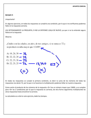 APUNTES CENEVAL
Ejemplo 5:
¡Importante!
En algunos ejercicios, en todas las respuestas se cumplirá una condición, por lo que si no verificamos podemos
fallar en la respuesta correcta.
LEA DETENIDAMENTE LA PREGUNTA, SI NO LA ENTIENDE LEALA DE NUEVO, ya que si no la entiende seguro
fallara en la respuesta
Observe.
En todas las respuestas se cumple la primera condición, es decir la suma de los números de todas las
respuestas nos darán 72, por lo que si no hacemos la multiplicación podemos fallar en nuestra respuesta.
Como verán el producto de los números de la respuesta <D> fue un número mayor que 13600, y se cumplen
para <D> las 2 condiciones por lo que la respuesta es correcta, de otra forma seguiremos multiplicando las
otras respuestas hasta encontrar la correcta.
La calculadora es vital en este ejercicio, dado los tiempos.
 