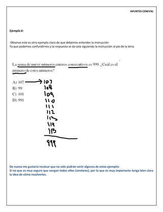 APUNTES CENEVAL
Ejemplo 6:
Observe este es otro ejemplo claro de que debemos entender la instrucción
Ya que podemos confundirnos y la respuesta se da sola siguiendo la instrucción al pie de la letra.
De nuevo me gustaría recalcar que no solo podrán venir algunos de estos ejemplos
Si no que es muy seguro que vengan todos ellos (similares), por lo que es muy importante tenga bien clara
la idea de cómo resolverlos.
 