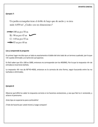 APUNTES CENEVAL
Ejemplo 7:
Lea y comprenda la pregunta
En primer lugar me dice que un lado es exactamente el doble del otro lado de un terreno cuadrado, por lo que
<D> queda eliminado y se tacha tal cual aparece.
Es fácil saber que 50 x 100 es 5000, entonces no corresponde con los 4050M2, Por lo que la respuesta <A> de
entrada es incorrecta táchela.
La respuesta <B> nos da 90*45=4050, entonces es la correcta de otra forma, seguir buscando entre las no
tachadas o eliminadas.
Ejemplo 8:
Observe qué difícil es saber la respuesta correcta si no hacemos anotaciones, y vea que fácil es ir anotando, y
aclarar el panorama.
¡Este tipo en especial es para confundirle!
¡Trate de hacerlo por usted mismo y luego compare!
 