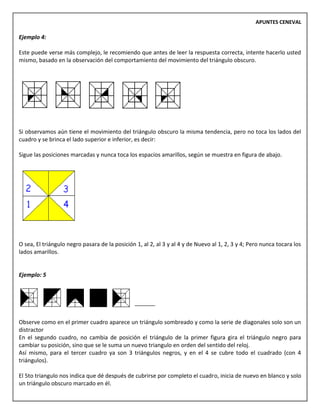 APUNTES CENEVAL
Ejemplo 4:
Este puede verse más complejo, le recomiendo que antes de leer la respuesta correcta, intente hacerlo usted
mismo, basado en la observación del comportamiento del movimiento del triángulo obscuro.
Si observamos aún tiene el movimiento del triángulo obscuro la misma tendencia, pero no toca los lados del
cuadro y se brinca el lado superior e inferior, es decir:
Sigue las posiciones marcadas y nunca toca los espacios amarillos, según se muestra en figura de abajo.
O sea, El triángulo negro pasara de la posición 1, al 2, al 3 y al 4 y de Nuevo al 1, 2, 3 y 4; Pero nunca tocara los
lados amarillos.
Ejemplo: 5
Observe como en el primer cuadro aparece un triángulo sombreado y como la serie de diagonales solo son un
distractor
En el segundo cuadro, no cambia de posición el triángulo de la primer figura gira el triángulo negro para
cambiar su posición, sino que se le suma un nuevo triangulo en orden del sentido del reloj.
Así mismo, para el tercer cuadro ya son 3 triángulos negros, y en el 4 se cubre todo el cuadrado (con 4
triángulos).
El 5to triangulo nos indica que dé después de cubrirse por completo el cuadro, inicia de nuevo en blanco y solo
un triángulo obscuro marcado en él.
 