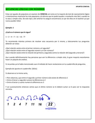 APUNTES CENEVAL
SECUENCIAS LÓGICAS CON NÚMEROS
Estas son iguales de populares en examen de CENEVAL así como en la mayoría de test de razonamiento lógico
e intentaremos mostrarte los más populares y la técnica que te podrá ayudar a resolverlo más fácil, cuando no
lo veas a simple vista. De este tipo y del anterior te aseguro encontraras un par de ellos en el examen ya que
nunca pueden faltar
Ejemplo: 1
¿Cuál es el número que le sigue?
1 – 2 – 4 – 7 – 11 – 16 - ??
Te recomiendo intentes primero de resolver esta secuencia por ti mismo, y básicamente tus preguntas
deberán ser estas:
¿Qué relación existe entre el primer número y el segundo?
¿Qué relación existe entre el segundo número y el 3er número?
¿Qué relación existe entre la relación de (primero y segundo) contra la relación del (segundo y tercero)?.
Aun cuando definitivamente hay personas que ven la diferencia a simple vista, la gran mayoría necesitamos
hacer un poquito de análisis.
Si recuerdas ya te había mencionado usar el método de hacer anotaciones en tu cuadernillo de preguntas.
Ejemplo de apunte en cuadernillo: (AZUL)
Si observas es la misma serie,
> Pero observas, que entre el segundo y primer número solo existe de diferencia 1
> Entre el tercer y segundo numero la diferencia es 2
> Entre el tercer y cuarto numero la diferencia es 3
Y así sucesivamente entonces vemos que al último número se le deberá sumar un 6 para ver la respuesta
correcta.
 