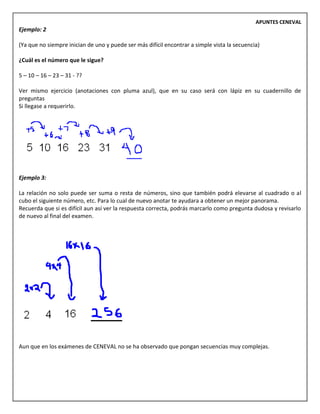 APUNTES CENEVAL
Ejemplo: 2
(Ya que no siempre inician de uno y puede ser más difícil encontrar a simple vista la secuencia)
¿Cuál es el número que le sigue?
5 – 10 – 16 – 23 – 31 - ??
Ver mismo ejercicio (anotaciones con pluma azul), que en su caso será con lápiz en su cuadernillo de
preguntas
Si llegase a requerirlo.
Ejemplo 3:
La relación no solo puede ser suma o resta de números, sino que también podrá elevarse al cuadrado o al
cubo el siguiente número, etc. Para lo cual de nuevo anotar te ayudara a obtener un mejor panorama.
Recuerda que si es difícil aun así ver la respuesta correcta, podrás marcarlo como pregunta dudosa y revisarlo
de nuevo al final del examen.
Aun que en los exámenes de CENEVAL no se ha observado que pongan secuencias muy complejas.
 