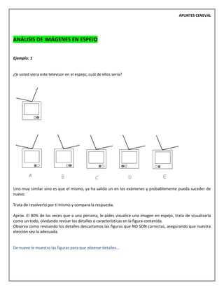 APUNTES CENEVAL
ANÁLISIS DE IMÁGENES EN ESPEJO
Ejemplo: 1
¿Si usted viera este televisor en el espejo, cuál de ellos sería?
Uno muy similar sino es que el mismo, ya ha salido un en los exámenes y probablemente pueda suceder de
nuevo.
Trata de resolverlo por ti mismo y compara la respuesta.
Aprox. El 80% de las veces que a una persona, le pides visualice una imagen en espejo, trata de visualizarla
como un todo, olvidando revisar los detalles o características en la figura contenida.
Observa como revisando los detalles descartamos las figuras que NO SON correctas, asegurando que nuestra
elección sea la adecuada.
De nuevo le muestro las figuras para que observe detalles…
 