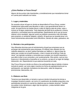¿Cómo Realizar un Focus Group?
Alguno de los puntos más importantes y consideraciones que necesitamos tomar
en cuenta para realizarlo son estos:
1.- Lugar y materiales:
Se necesita ubicar el lugar en donde se desarrollará el Focus Group, existen
instalaciones adecuadas para llevarlos a cabo y que generalmente tienen un
costo, de igual forma se pueden llevar a cabo en alguna sala de juntas, casa o
incluso en al algún restaurante. Todo depende del perfil de la audiencia, el tema,
ubicación y comodidad para los participantes. Dependiendo de lo que se busca
obtener como resultado, algunas veces se prefieren escenarios más informales
para propiciar un ambiente relajado y abierto. Al igual que se necesita tener a la
mano herramientas adicionales como Micrófono, cámara de video, grabadora, etc.
2.- Reclutar a los participantes:
Hay diferentes técnicas para el reclutamiento al igual que empresas que se
encargan del reclutamiento para empresas. El método más utilizado son los
métodos aleatorios, es decir realizar llamadas por teléfono a alguna base de
datos que cumpla con el perfil buscado, o bien a través de la técnica “bola de
nieve”, por ejemplo contactar a conocidos que cumplan con el perfil requerido y
que ellos inviten a sus conocidos y así sucesivamente. Otra opción, que es muy
buena es ir directamente a buscarlos en su entorno, ya sea en su lugar de trabajo,
distracción, etc. Dependiendo lo que estemos buscando en este.
Hay Focus Group en donde se ofrece a los participantes alguna bebida o botana
durante la sesión, así como algún incentivo en forma de agradecimiento por su
participación, por ejemplo monederos de descuento, vales de despensa,
promociones, descuentos, etc.
3.- Elaborar una Guía
Tenemos que desarrollar un temario o guía en donde incluyamos los temas a
investigar durante la sesión, así como un cuestionario de posibles preguntas a los
participantes tomando en cuenta los objetivos que se desean alcanzar. También
se pueden incluir dinámicas o algún tipo de ejercicio y estas también deben
integrarse en la guía.
 