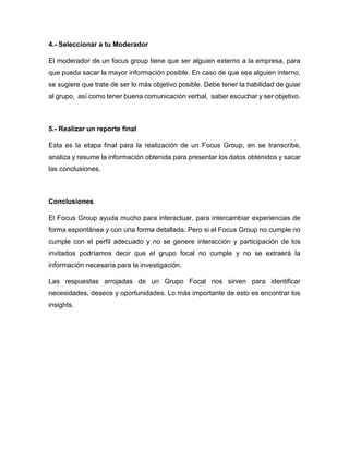 4.- Seleccionar a tu Moderador
El moderador de un focus group tiene que ser alguien externo a la empresa, para
que pueda sacar la mayor información posible. En caso de que sea alguien interno,
se sugiere que trate de ser lo más objetivo posible. Debe tener la habilidad de guiar
al grupo, así como tener buena comunicación verbal, saber escuchar y ser objetivo.
5.- Realizar un reporte final
Esta es la etapa final para la realización de un Focus Group, en se transcribe,
analiza y resume la información obtenida para presentar los datos obtenidos y sacar
las conclusiones.
Conclusiones
El Focus Group ayuda mucho para interactuar, para intercambiar experiencias de
forma espontánea y con una forma detallada. Pero si el Focus Group no cumple no
cumple con el perfil adecuado y no se genere interacción y participación de los
invitados podríamos decir que el grupo focal no cumple y no se extraerá la
información necesaria para la investigación.
Las respuestas arrojadas de un Grupo Focal nos sirven para identificar
necesidades, deseos y oportunidades. Lo más importante de esto es encontrar los
insights.
 
