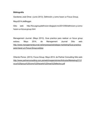 Bibliografía
Gavilanes José Omar. (Junio 2013). Definición y como hacer un Focus Group.
Mayo2014,deBlogger.
Sitio web: http://focusgroupdefinicion.blogspot.mx/2013/06/definicion-y-como-
hacer-un-focus-group.html
Management Journal. (Mayo 2013). Guia practica para realizar un focus group
exitoso. Mayo 2014, de Management Journal Sitio web:
http://www.managementjournal.net/empresas/estrategia-marketing/Guia-practica-
para-hacer-un-Focus-Group-exitoso
Orlando Ponce. (2013). Focus Group. Mayo 2014, de Partner Consulting Sitio web:
http://www.partnerconsulting.com.pe/web/images/stories/Articulos/Marketing/213.f
ocus%20group%20como%20hacerlo%20mas%20efectivo.pdf
 