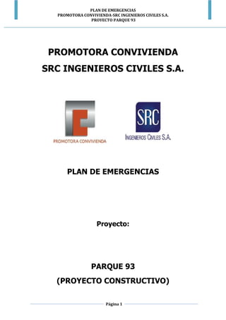 PLAN DE EMERGENCIAS
PROMOTORA CONVIVIENDA-SRC INGENIEROS CIVILES S.A.
PROYECTO PARQUE 93
Página 1
PROMOTORA CONVIVIENDA
SRC INGENIEROS CIVILES S.A.
PLAN DE EMERGENCIAS
Proyecto:
PARQUE 93
(PROYECTO CONSTRUCTIVO)
 