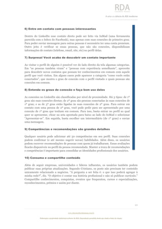  
	
  
A	
  arte e a ciência do RH moderno	
  
__________________________________	
  
www.rdaconsultoriahumana.com.br
Elaboração e propriedade intelectual exclusive da RDA. Reprodução permitida desde que citada a fonte de criação.
10
	
  
6) Entre em contato com pessoas interessantes
Dentro do LinkedIn esse contato direto pode ser feito via InMail (uma ferramenta
parecida com o Inbox do Facebook), mas apenas com suas conexões de primeiro grau.
Para poder enviar mensagem para outras pessoas é necessário ter uma conta premium.
Outro jeito é verificar se essas pessoas, que não são conexões, disponibilizam
informações de contato (telefone, email, site, etc) no perfil delas.
7) Surpresa! Você acaba de descobrir um contato importante
Ao visitar o perfil de alguém é possível ver do lado direito da tela algumas categorias.
Em “as pessoas também viram” e “pessoas com experiência semelhante”, aproveite
para descobrir novos contatos que possam ter conhecimentos em comum com aquele
perfil que você visitou. Em alguns casos pode aparecer a categoria “como vocês estão
conectados”, que mostra o grau de conexão com o perfil visitado e quais pessoas são
conexões em comum.
8) Entenda os graus de conexão e faça bom uso deles
As conexões no LinkedIn são classificadas por nível de proximidade. Há 3 tipos: de 1º
grau são suas conexões diretas; de 2º grau são pessoas conectadas às suas conexões de
1º grau; e as de 3º grau estão ligadas às suas conexões de 2º grau. Para entrar em
contato com uma pessoa de 2º grau, você pode pedir para ser apresentado por uma
conexão de 1º grau que tenham em comum. Para isso, basta entrar no perfil ao qual
quer se apresentar, clicar na seta apontada para baixo ao lado do InMail e selecionar
“Apresentar-se”. Em seguida, basta escolher um intermediário (de 1º grau) e enviar
uma mensagem.
9) Competências e recomendações são grandes detalhes
Qualquer usuário pode adicionar até 50 competências em seu perfil. Suas conexões
podem confirmar (e até mesmo sugerir novas) habilidades. Além disso, os usuários
podem escrever recomendações de pessoas com quem já trabalharam. Essas avaliações
ficarão disponíveis no perfil da pessoa recomendada. Manter a troca de recomendações
e competências é importante para consolidar as identidades profissionais dos usuários.
10) Consuma e compartilhe conteúdo
Além de seguir empresas, universidades e líderes influentes, os usuários também podem
publicar suas próprias atualizações. Segundo Cristiano, os posts não precisam ter conteúdo
unicamente relacionado a negócios. “A pergunta a ser feita é: o que isso poderá agregar à
minha rede?”, diz. “O objetivo é contar sua história profissional e não só publicar currículo.”
Compartilhe conhecimentos, conquistas, eventos que frequentou, cursos e especializações,
reconhecimentos, prêmios e assim por diante.
 
