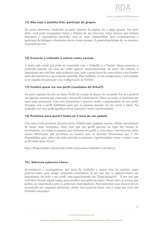  
	
  
A	
  arte e a ciência do RH moderno	
  
__________________________________	
  
www.rdaconsultoriahumana.com.br
Elaboração e propriedade intelectual exclusive da RDA. Reprodução permitida desde que citada a fonte de criação.
11
	
  
11) Não seja o patinho feio, participe de grupos
No menu Interesses, localizado na parte superior da página, há a opção grupos. Por meio
deles, você pode acompanhar temas e debates de seu interesse, achar pessoas que tenham
interesses e experiências parecidos com os seus, compartilhar seus conhecimentos e
participar de diálogos e discussões dentro desses grupos. É possível participar de, no máximo,
50 grupos por vez.
12) Conecte o LinkedIn a outras redes sociais
A única rede social que pode ser conectada com o LinkedIn é o Twitter. Dessa maneira, o
conteúdo postado em uma das redes aparece automaticamente na outra. No entanto, é
importante que você faça uma avaliação (sim, pare e pense bem) de como utiliza o seu Twitter
antes de conectá-lo à sua conta do LinkedIn. Para habilitar, vá em configurações e privacidade
e em seguida em gerenciar suas configurações do Twitter.
13) Confira quem viu seu perfil (saudades do Orkut?)
Na parte superior da tela, no menu Perfil, há a seção de Quem viu seu perfil. Por lá é possível
ver algumas pessoas que visitaram o seu perfil recentemente. (Para ver todas, é necessário ter
uma conta premium). Com essa ferramenta é possível medir a popularidade do seu perfil.
Navegue com o perfil habilitado para que as pessoas possam ver seu nome e título. No
LinkedIn, ser visto pode significar novas conexões e novas oportunidades.
14) Premium para quem? Saiba se é hora de um update
Com uma conta premium, dá para enviar InMails para qualquer pessoa, utilizar mecanismos
de busca mais avançados, fazer com que seu perfil apareça no topo das buscas de
recrutadores, ver todas as pessoas que visitaram seu perfil e como elas o encontraram, entre
outros diferenciais que permitem ao usuário usar ao máximo ferramentas que o site
disponibiliza para achar com mais precisão as pessoas e oportunidades certas e tornar o seu
perfil ainda mais visível.”
http://blogs.estadao.com.br/link/saiba-como-usar-o-linkedin-a-seu-favor/
15) Adicione palavras-chave
Recrutadores e empregadores, por meio do LinkedIn e outros sites de carreira, usam
palavras-chave para atingir potenciais contratados. É por isso que as palavras-chave são
importantes em todo o seu perfil, mas especialmente em "Especializações" . É por isso que
você deve investir algum tempo para escolher suas palavras-chave. Pense sobre os termos que
podem ser importantes para os potenciais empregadores. Para aumentar suas chances de ser
encontrado por empresas potenciais, alinhe suas palavras-chave com o cargo que você está
tentando conquistar.
 