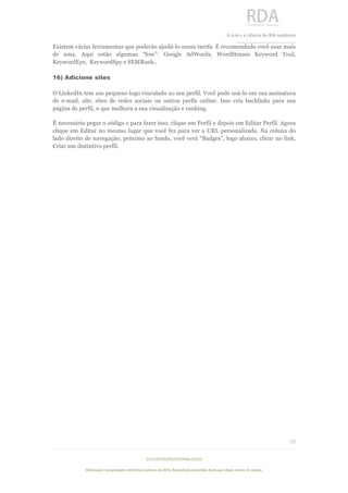  
	
  
A	
  arte e a ciência do RH moderno	
  
__________________________________	
  
www.rdaconsultoriahumana.com.br
Elaboração e propriedade intelectual exclusive da RDA. Reprodução permitida desde que citada a fonte de criação.
12
	
  
Existem várias ferramentas que poderão ajudá-lo nessa tarefa. É recomendado você usar mais
de uma. Aqui estão algumas “free”: Google AdWords, WordStream Keyword Tool,
KeywordEye, KeywordSpy e SEMRush..
16) Adicione sites
O LinkedIn tem um pequeno logo vinculado ao seu perfil. Você pode usá-lo em sua assinatura
de e-mail, site, sites de redes sociais ou outros perfis online. Isso cria backlinks para sua
página de perfil, o que melhora a sua visualização e ranking.
É necessário pegar o código e para fazer isso, clique em Perfil e depois em Editar Perfil. Agora
clique em Editar no mesmo lugar que você fez para ver a URL personalizada. Na coluna do
lado direito de navegação, próximo ao fundo, você verá “Badges”, logo abaixo, clicar no link,
Criar um distintivo perfil.
 