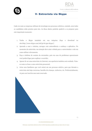  
	
  
A	
  arte e a ciência do RH moderno	
  
__________________________________	
  
www.rdaconsultoriahumana.com.br
Elaboração e propriedade intelectual exclusive da RDA. Reprodução permitida desde que citada a fonte de criação.
13
	
  
V- Entrevista via Skype
	
  
Cada vez mais as empresas utilizam da tecnologia nos processos seletivos, contudo, nem todos
os candidatos estão prontos para isto. As dicas abaixo poderão ajudá-lo a se preparar para
este importante momento:
1. Tenha o Skype instalado em sua máquina (faça o download no
site:http://www.skype.com/intl/pt-br/get-skype/)
2. Aprenda a usar o sistema, navegue com antecedência e conheça o aplicativo. No
momento da entrevista, sua atenção deve estar voltada para o entrevistador e não em
como utilizar a ferramenta
3. Peça o telefone de contato do recrutador, pois em caso de problemas operacionais
você poderá ligar para explicar o ocorrido;
4. Apesar de ser uma entrevista via Internet, sua aparência também será avaliada. Vista-
se como se fosse a uma entrevista presencial;
5. Avise seus familiares que você estará em um processo seletivo, para que durante a
entrevista não haja conversas, barulho de crianças, cachorros, etc. Preferencialmente,
vá para um local da casa mais reservado.
	
  
	
  
	
  
	
  
	
  
	
  
	
  
	
  
 