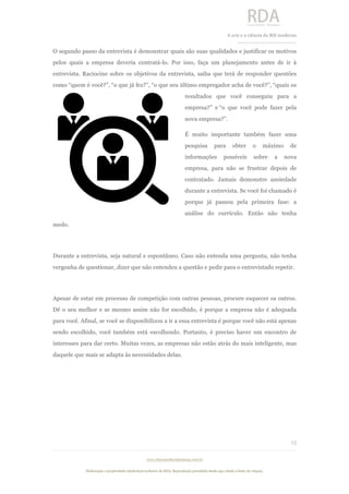  
	
  
A	
  arte e a ciência do RH moderno	
  
__________________________________	
  
www.rdaconsultoriahumana.com.br
Elaboração e propriedade intelectual exclusive da RDA. Reprodução permitida desde que citada a fonte de criação.
15
	
  
O segundo passo da entrevista é demonstrar quais são suas qualidades e justificar os motivos
pelos quais a empresa deveria contratá-lo. Por isso, faça um planejamento antes de ir à
entrevista. Raciocine sobre os objetivos da entrevista, saiba que terá de responder questões
como “quem é você?”, “o que já fez?”, “o que seu último empregador acha de você?”, “quais os
resultados que você conseguiu para a
empresa?” e “o que você pode fazer pela
nova empresa?”.
É muito importante também fazer uma
pesquisa para obter o máximo de
informações possíveis sobre a nova
empresa, para não se frustrar depois de
contratado. Jamais demonstre ansiedade
durante a entrevista. Se você foi chamado é
porque já passou pela primeira fase: a
análise do currículo. Então não tenha
medo.
Durante a entrevista, seja natural e espontâneo. Caso não entenda uma pergunta, não tenha
vergonha de questionar, dizer que não entendeu a questão e pedir para o entrevistado repetir.
Apesar de estar em processo de competição com outras pessoas, procure esquecer os outros.
Dê o seu melhor e se mesmo assim não for escolhido, é porque a empresa não é adequada
para você. Afinal, se você se disponibilizou a ir a essa entrevista é porque você não está apenas
sendo escolhido, você também está escolhendo. Portanto, é preciso haver um encontro de
interesses para dar certo. Muitas vezes, as empresas não estão atrás do mais inteligente, mas
daquele que mais se adapta às necessidades delas.
	
  
 