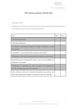  
	
  
A	
  arte e a ciência do RH moderno	
  
__________________________________	
  
www.rdaconsultoriahumana.com.br
Elaboração e propriedade intelectual exclusive da RDA. Reprodução permitida desde que citada a fonte de criação.
17
	
  
VII- Passo a passo/ Check List
	
  
Vamos para a ação?
Elaboramos o passo a passo a seguir para que sirva como um check list dos principais passos a
serem tomados na busca de sua recolocação profissional.
Item Sim Não
Currículo atualizado?
Linkedin atualizado?
Contatados os principais amigos do colégio, faculdade e cursos
relevantes?
Contatados os meus chefes das empresas anteriores?
Contatados os meus principais pares das empresas anteriores?
Seguindo grupos de discussões sobre a sua área de trabalho no
Linkedin e Facebook ?
Cadastrado o currículo nos sites de oferta de emprego de
acordo com sua expectativa de carreira?
Feito reflexão prévia de eventuais perguntas que podem ser
efetivadas pelos entrevistadores nas entrevistas de emprego?
 