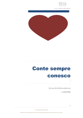  
	
  
A	
  arte e a ciência do RH moderno	
  
__________________________________	
  
www.rdaconsultoriahumana.com.br
Elaboração e propriedade intelectual exclusive da RDA. Reprodução permitida desde que citada a fonte de criação.
18
	
  
	
   	
   	
  
	
  
	
   	
  
	
  
	
  
Conte sempre
conosco
.	
  
Em caso de dúvidas contate-nos
11 4063 6683
 