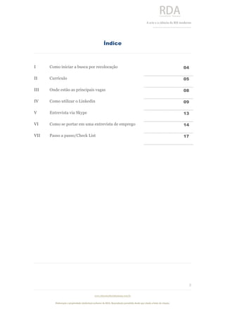  
	
  
A	
  arte e a ciência do RH moderno	
  
__________________________________	
  
www.rdaconsultoriahumana.com.br
Elaboração e propriedade intelectual exclusive da RDA. Reprodução permitida desde que citada a fonte de criação.
3
	
  
Índice
I Como iniciar a busca por recolocação 04
II Currículo 05
III Onde estão as principais vagas 08
IV Como utilizar o Linkedin 09
V Entrevista via Skype 13
VI Como se portar em uma entrevista de emprego 14
VII Passo a passo/Check List 17
	
  
	
  
	
  
	
  
	
  
	
  
	
  
	
  
	
  
	
  
	
  
 