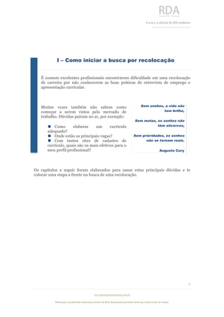  
	
  
A	
  arte e a ciência do RH moderno	
  
__________________________________	
  
www.rdaconsultoriahumana.com.br
Elaboração e propriedade intelectual exclusive da RDA. Reprodução permitida desde que citada a fonte de criação.
4
	
  
I – Como iniciar a busca por recolocação
É comum excelentes profissionais encontrarem dificuldade em uma recolocação
de carreira por não conhecerem as boas práticas de entrevista de emprego e
apresentação curricular.
Muitas vezes também não sabem como
começar a serem vistos pelo mercado de
trabalho. Dúvidas pairam no ar, por exemplo:
n Como elaborar um currículo
adequado?
n Onde estão as principais vagas?
n Com tantos sites de cadastro de
currículo, quais são os mais efetivos para o
meu perfil profissional?
Os capítulos a seguir foram elaborados para sanar estas principais dúvidas e te
colocar uma etapa a frente na busca de uma recolocação.
Sem sonhos, a vida não
tem brilho,
Sem metas, os sonhos não
têm alicerces,
Sem prioridades, os sonhos
não se tornam reais.
Augusto Cury
	
  
 