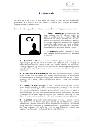  
	
  
A	
  arte e a ciência do RH moderno	
  
__________________________________	
  
www.rdaconsultoriahumana.com.br
Elaboração e propriedade intelectual exclusive da RDA. Reprodução permitida desde que citada a fonte de criação.
5
	
  
I I– Currículo
Sabemos que o currículo é o seu cartão de visitas na busca de uma recolocação
profissional. Um material bem feito facilita o caminho para conseguir entrevistas,
além de orientar os recrutadores.
Pensando nisto, segue algumas dicas de como elaborar este importante documento:
1 - Dados pessoais: Resumem-se ao seu
nome, endereço com CEP, telefone, email e só.
Idade e estado civil são optativos. Não há
necessidade de colocar número de CIC, RG,
carteira profissional ou título de eleitor. A função
do currículo é estimular uma entrevista pessoal -
documentos serão pedidos nas etapas seguintes.
Para ser encontrado de forma fácil e rápida,
mantenha sempre atualizados telefone e email.
2 - Objetivo: Deixe claro, logo no início, a qual
cargo você está se candidatando ou qual a sua área
de interesse.
3 - Formação: Mencione os cursos de nível superior, de pós-graduação e
especializações que fez, na ordem do último para o primeiro. Não se esqueça de
colocar os anos de início e término de cada um e o nome completo das instituições.
Destaque apenas os que realmente contribuíram para sua formação profissional e
realizações. Não tente impressionar o leitor de seu currículo aglomerando cursos
relâmpagos.
4 - Experiência profissional: Trata-se de um resumo relâmpago (máximo
de dez linhas), sobre sua carreira, a ser exposto na primeira página. O leitor precisa
entender sua evolução profissional numa rápida passada de olhos, por isso vá direto
ao ponto. Inicie sempre pela experiência mais recente e foque nos resultados
alcançados.
5 - Histórico profissional: O ideal é salientar os cargos mais recentes.
Inclua data de admissão e de saída, o nome da empresa e o cargo. "O que interessa
são as experiências dos últimos cinco ou dez anos", ressalta Laís. Se as empresas por
onde você passou não forem conhecidas, faça um resumo (de duas linhas no máximo)
do perfil, setor em que atua. Comente sobre o departamento em que atuava e explique
a sua importância para a empresa. Sintetize suas principais realizações em duas
linhas. Destaque projetos que liderou ou dos quais participou, metas atingidas, etc.
6 - Idiomas: Seja honesto, qualquer informação colocada no currículo sempre
será checada. Se for fluente, diga que é fluente. Se for intermediário, coloque
intermediário. Também mencione se estiver frequentando algum curso. Listar nomes
dos certificados de proficiência da língua e intercâmbios culturais ajuda. Desculpas do
tipo "meu inglês está enferrujado" ou "com um curso de imersão, recupero meu
espanhol" não funcionam e podem até irritar os entrevistadores.
	
  
 