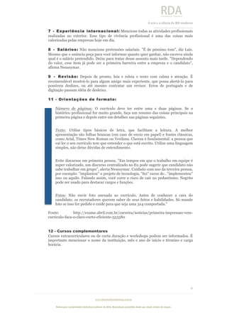  
	
  
A	
  arte e a ciência do RH moderno	
  
__________________________________	
  
www.rdaconsultoriahumana.com.br
Elaboração e propriedade intelectual exclusive da RDA. Reprodução permitida desde que citada a fonte de criação.
6
	
  
7 - Experiência internacional: Mencione todas as atividades profissionais
realizadas no exterior. Esse tipo de vivência profissional é uma das coisas mais
valorizadas pelas empresas hoje em dia.
8 - Salários: Não mencione pretensões salariais. "É de péssimo tom", diz Laís.
Mesmo que o anúncio peça para você informar quanto quer ganhar, não escreva ainda
qual é o salário pretendido. Deixe para tratar desse assunto mais tarde. "Dependendo
do valor, esse item já pode ser a primeira barreira entre a empresa e o candidato",
afirma Neussymar.
9 - Revisão: Depois de pronto, leia e releia o texto com calma e atenção. É
recomendável mostrá-lo para algum amigo mais experiente, que possa alertá-lo para
possíveis deslizes, ou até mesmo contratar um revisor. Erros de português e de
digitação passam idéia de desleixo.
11 - Orientações de formato:
Número de páginas: O currículo deve ter entre uma e duas páginas. Se o
histórico profissional for muito grande, faça um resumo das coisas principais na
primeira página e depois entre em detalhes nas páginas seguintes.
Texto: Utilize tipos básicos de letra, que facilitam a leitura. A melhor
apresentação são folhas brancas (em caso de envio em papel) e fontes clássicas,
como Arial, Times New Roman ou Verdana. Clareza é fundamental: a pessoa que
vai ler o seu currículo tem que entender o que está escrito. Utilize uma linguagem
simples, não deixe dúvidas de entendimento.
Evite discursos em primeira pessoa. "Em tempos em que o trabalho em equipe é
super valorizado, um discurso centralizado no Eu pode sugerir que candidato não
sabe trabalhar em grupo", alerta Neussymar. Cuidado com uso da terceira pessoa,
por exemplo: "implantou" o projeto de tecnologia, "fez" curso de..."implementou"
isso ou aquilo. Falando assim, você corre o risco de cair no pedantismo. Negrito
pode ser usado para destacar cargos e funções.
Fotos: Não envie foto anexada ao currículo. Antes de conhecer a cara do
candidato, os recrutadores querem saber de seus feitos e habilidades. Só mande
foto se isso for pedido e cuide para que seja uma 3x4 comportada.”
Fonte: http://exame.abril.com.br/carreira/noticias/primeira-impressao-vem-
curriculo-faca-o-claro-curto-eficiente-553580
12 - Cursos complementares
Cursos extracurriculares ou de curta duração e workshops podem ser informados. É
importante mencionar o nome da instituição, mês e ano de início e término e carga
horária.
 