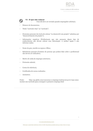  
	
  
A	
  arte e a ciência do RH moderno	
  
__________________________________	
  
www.rdaconsultoriahumana.com.br
Elaboração e propriedade intelectual exclusive da RDA. Reprodução permitida desde que citada a fonte de criação.
7
	
  
13 - O que não colocar
- Foto (Só deve ser enviada quando empregador solicitar);
-
- Número de documentos;
- Título “currículo vitae” ou “currículo”;
- Pronomes pessoais (Ao invés de colocar “eu desenvolvi um projeto” substitua por
“desenvolvimento de projeto”);
- Informações negativas (Profissionais que não possuem algum tipo de
conhecimento não devem colocar essa informação. A melhor opção é não
informar nada);
- Nome de pais, marido ou esposa e filhos;
- Referências pessoais (Contatos de pessoas que podem falar sobre o profissional
não devem ser indicados);
- Motivo de saída de empregos anteriores;
- Pretensão salarial;
- Cartas de referência;
- Certificados de cursos realizados;
- Assinatura.
Fonte: http://g1.globo.com/concursos-e-emprego/noticia/2013/07/veja-como-
montar-um-curriculo-para-conseguir-o-primeiro-emprego.html
	
  
	
  
	
  
	
  
	
  
	
  
 