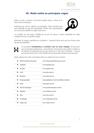  
	
  
A	
  arte e a ciência do RH moderno	
  
__________________________________	
  
www.rdaconsultoriahumana.com.br
Elaboração e propriedade intelectual exclusive da RDA. Reprodução permitida desde que citada a fonte de criação.
8
	
  
III– Onde estão as principais vagas
Cada vez mais a internet é uma fonte rápida, barata e eficaz de se
buscar uma recolocação.
Indicamos que você se cadastre nos principais sites, prezando mais
pela qualidade do que pela quantidade. Prefira sites especializados
em sua área de trabalho ou região onde mora.
Ao escolher um site pago, certifique-se de que ele possui a maior quantidade de vagas
compatíveis com o seu perfil e região.
Participar de grupos específicos no Linkedin e Facebook talvez seja uma das formas mais
eficazes da atualidade.
E o principal, restabeleça o contato com os seus amigos. Na busca por
uma recolocação profissional, o networking é a ferramenta mais rápida. Lembre-se
da máxima de marketing que diz que quem não é visto não é lembrado. Pessoas
que possam referenciar o seu trabalho são suas principais aliadas neste momento.
Abaixo alguns sites onde você poderá efetivar o cadastro do seu currículo.
n RDA Consultoria Humana www.rdaconsultoriahumana.com.br
n Linkedin www.linkedin.com
n 99 Jobs www.99jobs.com
n Job 1 www.job1.com.br
n Elancers www.elancers.net
n Emprego ligado empregoligado.com.br/candidato/cadastro
n Gelre www.gelre.com.br
n Guia de empregos www.guiadeempregos.com.br
n Infojobs www.infojobs.com.br
n Sine www.sine.com.br
n O emprego www.oemprego.com.br
n Vagas.com novo.vagas.com.br
	
  
	
  
 