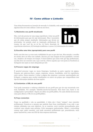  
	
  
A	
  arte e a ciência do RH moderno	
  
__________________________________	
  
www.rdaconsultoriahumana.com.br
Elaboração e propriedade intelectual exclusive da RDA. Reprodução permitida desde que citada a fonte de criação.
9
	
  
IV– Como utilizar o Linkedin
Uma ótima ferramenta na inserção de mercado é o Linkedin, rede social de negócios. A seguir,
algumas dicas de como utilizar o rede em seu favor.	
  
1) Mantenha seu perfil atualizado
Não, você não precisa ter uma mega experiência e lotar seu perfil
de informações para que ele seja interessante. Mas é necessário
que ele esteja sempre atualizado. Informações que devem ser
priorizadas: (a) posição atual ou inspiração profissional, (b)
resumo do que você faz ou já fez, (c) breve descrição de
experiências anteriores, (d) formação acadêmica e cursos e (e) informações de contato.
2) Escolha uma foto (apropriada) para seu perfil
Perfis com foto tem 14 vezes mais visibilidade do que os que não tem. Mas atenção: a escolha
do retrato deve ser feita com cuidado. Procure por uma imagem de boa qualidade e recente
sua. Atualize-a de tempos em tempos. É bom lembrar que numa rede que liga profissionais,
sua foto deve ser coerente com o que você faz. (Talvez aquelas que você posta no Facebook ou
Instagram não sejam as mais adequadas por ali)
3) Procure vagas de emprego
É possível procurar vagas no menu Empregos, localizado na parte superior da página.
Pesquise por palavras-chave, cargos, empresas, setores, localidades, nível de experiência,
entre outros. Outra maneira é visitar a página das empresas e procurar oportunidades por
lá.Seguir a empresa para receber atualizações ou entrar em grupos que compartilhem esse
tipo de informação também são boas opções.
4) Customize a URL do seu perfil
Você pode customizar o endereço eletrônico do seu perfil para que ele seja encontrado com
mais facilidade. Por exemplo: linkedin.com.br/in/seunome. Para fazer isso, basta ir em
configurações e privacidade e depois em editar seu perfil público. No canto direito haverá uma
caixa para alterar a URL do seu perfil público.
5) Faça conexões
Foque na qualidade e não na quantidade. A ideia não é fazer “amigos”, mas conexões
profissionais. Conecte-se a pessoas que poderão fazer boas contribuições à sua rede e que
estejam alinhadas com seus objetivos. Ao se conectar, envie convites personalizados para
construir uma relação mais próxima. Evite mensagens padronizadas. Afinal, o networking
começa aqui: pelas conexões, você pode encontrar profissionais que, pessoalmente, seria
quase inacessíveis, como um CEO de uma empresa americana.
	
  
 