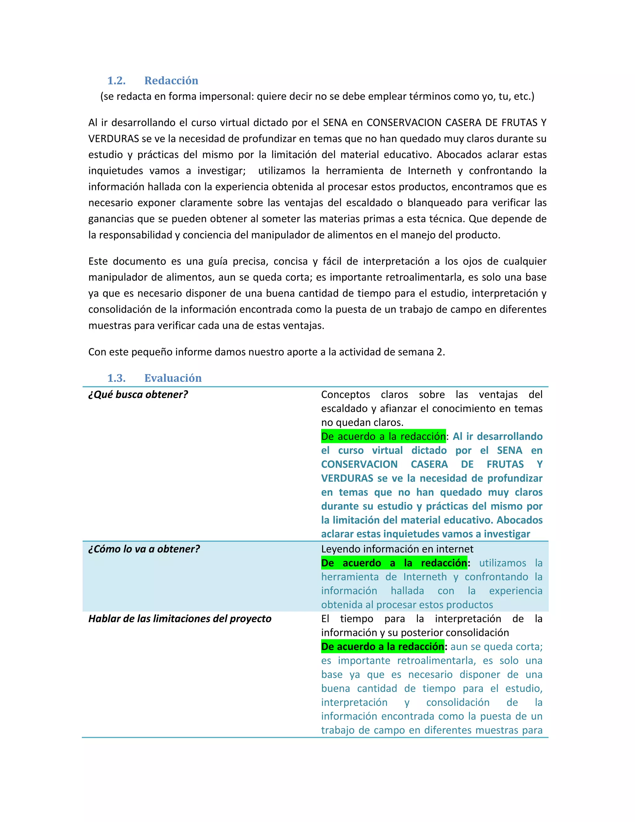 1.2.   Redacción
  (se redacta en forma impersonal: quiere decir no se debe emplear términos como yo, tu, etc.)

Al ir desarrollando el curso virtual dictado por el SENA en CONSERVACION CASERA DE FRUTAS Y
VERDURAS se ve la necesidad de profundizar en temas que no han quedado muy claros durante su
estudio y prácticas del mismo por la limitación del material educativo. Abocados aclarar estas
inquietudes vamos a investigar; utilizamos la herramienta de Interneth y confrontando la
información hallada con la experiencia obtenida al procesar estos productos, encontramos que es
necesario exponer claramente sobre las ventajas del escaldado o blanqueado para verificar las
ganancias que se pueden obtener al someter las materias primas a esta técnica. Que depende de
la responsabilidad y conciencia del manipulador de alimentos en el manejo del producto.

Este documento es una guía precisa, concisa y fácil de interpretación a los ojos de cualquier
manipulador de alimentos, aun se queda corta; es importante retroalimentarla, es solo una base
ya que es necesario disponer de una buena cantidad de tiempo para el estudio, interpretación y
consolidación de la información encontrada como la puesta de un trabajo de campo en diferentes
muestras para verificar cada una de estas ventajas.

Con este pequeño informe damos nuestro aporte a la actividad de semana 2.

   1.3.    Evaluación
¿Qué busca obtener?                             Conceptos claros sobre las ventajas del
                                                escaldado y afianzar el conocimiento en temas
                                                no quedan claros.
                                                De acuerdo a la redacción: Al ir desarrollando
                                                el curso virtual dictado por el SENA en
                                                CONSERVACION CASERA DE FRUTAS Y
                                                VERDURAS se ve la necesidad de profundizar
                                                en temas que no han quedado muy claros
                                                durante su estudio y prácticas del mismo por
                                                la limitación del material educativo. Abocados
                                                aclarar estas inquietudes vamos a investigar
¿Cómo lo va a obtener?                          Leyendo información en internet
                                                De acuerdo a la redacción: utilizamos la
                                                herramienta de Interneth y confrontando la
                                                información hallada con la experiencia
                                                obtenida al procesar estos productos
Hablar de las limitaciones del proyecto         El tiempo para la interpretación de la
                                                información y su posterior consolidación
                                                De acuerdo a la redacción: aun se queda corta;
                                                es importante retroalimentarla, es solo una
                                                base ya que es necesario disponer de una
                                                buena cantidad de tiempo para el estudio,
                                                interpretación y consolidación de la
                                                información encontrada como la puesta de un
                                                trabajo de campo en diferentes muestras para
 