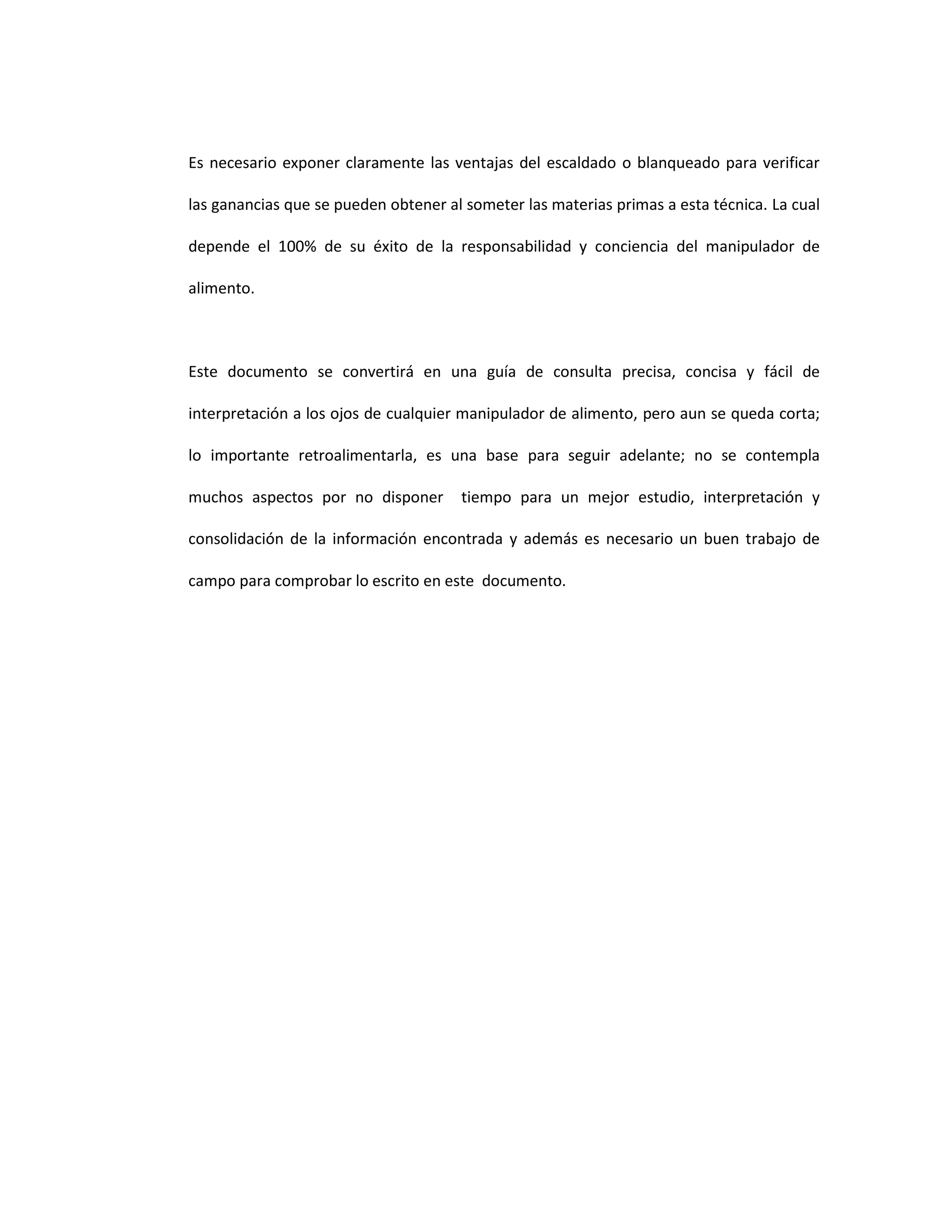 Es necesario exponer claramente las ventajas del escaldado o blanqueado para verificar

las ganancias que se pueden obtener al someter las materias primas a esta técnica. La cual

depende el 100% de su éxito de la responsabilidad y conciencia del manipulador de

alimento.



Este documento se convertirá en una guía de consulta precisa, concisa y fácil de

interpretación a los ojos de cualquier manipulador de alimento, pero aun se queda corta;

lo importante retroalimentarla, es una base para seguir adelante; no se contempla

muchos aspectos por no disponer       tiempo para un mejor estudio, interpretación y

consolidación de la información encontrada y además es necesario un buen trabajo de

campo para comprobar lo escrito en este documento.
 