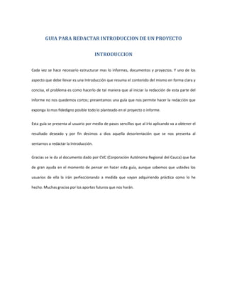 GUIA PARA REDACTAR INTRODUCCION DE UN PROYECTO


                                        INTRODUCCION

Cada vez se hace necesario estructurar mas lo informes, documentos y proyectos. Y uno de los

aspecto que debe llevar es una Introducción que resuma el contenido del mismo en forma clara y

concisa, el problema es como hacerlo de tal manera que al iniciar la redacción de esta parte del

informe no nos quedemos cortos; presentamos una guía que nos permite hacer la redacción que

exponga lo mas fidedigno posible todo lo planteado en el proyecto o informe.


Esta guía se presenta al usuario por medio de pasos sencillos que al irlo aplicando va a obtener el

resultado deseado y por fin decimos a dios aquella desorientación que se nos presenta al

sentarnos a redactar la Introducción.


Gracias se le da al documento dado por CVC (Corporación Autónoma Regional del Cauca) que fue

de gran ayuda en el momento de pensar en hacer esta guía, aunque sabemos que ustedes los

usuarios de ella la irán perfeccionando a medida que vayan adquiriendo práctica como lo he

hecho. Muchas gracias por los aportes futuros que nos harán.
 