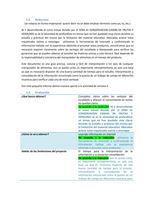 1.2.   Redacción
  (se redacta en forma impersonal: quiere decir no se debe emplear términos como yo, tu, etc.)

Al ir desarrollando el curso virtual dictado por el SENA en CONSERVACION CASERA DE FRUTAS Y
VERDURAS se ve la necesidad de profundizar en temas que no han quedado muy claros durante su
estudio y prácticas del mismo por la limitación del material educativo. Abocados aclarar estas
inquietudes vamos a investigar; utilizamos la herramienta de Interneth y confrontando la
información hallada con la experiencia obtenida al procesar estos productos, encontramos que es
necesario exponer claramente sobre las ventajas del escaldado o blanqueado para verificar las
ganancias que se pueden obtener al someter las materias primas a esta técnica. Que depende de
la responsabilidad y conciencia del manipulador de alimentos en el manejo del producto.

Este documento es una guía precisa, concisa y fácil de interpretación a los ojos de cualquier
manipulador de alimentos, aun se queda corta; es importante retroalimentarla, es solo una base
ya que es necesario disponer de una buena cantidad de tiempo para el estudio, interpretación y
consolidación de la información encontrada como la puesta de un trabajo de campo en diferentes
muestras para verificar cada una de estas ventajas.

Con este pequeño informe damos nuestro aporte a la actividad de semana 2.

   1.3.    Evaluación
¿Qué busca obtener?                             Conceptos claros sobre las ventajas del
                                                escaldado y afianzar el conocimiento en temas
                                                no quedan claros.
                                                De acuerdo a la redacción: Al ir desarrollando
                                                el curso virtual dictado por el SENA en
                                                CONSERVACION CASERA DE FRUTAS Y
                                                VERDURAS se ve la necesidad de profundizar
                                                en temas que no han quedado muy claros
                                                durante su estudio y prácticas del mismo por
                                                la limitación del material educativo. Abocados
                                                aclarar estas inquietudes vamos a investigar
¿Cómo lo va a obtener?                          Leyendo información en internet
                                                De acuerdo a la redacción: utilizamos la
                                                herramienta de Interneth y confrontando la
                                                información hallada con la experiencia
                                                obtenida al procesar estos productos
Hablar de las limitaciones del proyecto         El tiempo para la interpretación de la
                                                información y su posterior consolidación
                                                De acuerdo a la redacción: aun se queda corta;
                                                es importante retroalimentarla, es solo una
                                                base ya que es necesario disponer de una
                                                buena cantidad de tiempo para el estudio,
                                                interpretación y consolidación de la
                                                información encontrada como la puesta de un
                                                trabajo de campo en diferentes muestras para
 