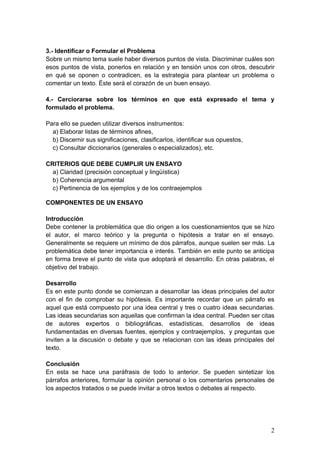 3.- Identificar o Formular el Problema
Sobre un mismo tema suele haber diversos puntos de vista. Discriminar cuáles son
esos puntos de vista, ponerlos en relación y en tensión unos con otros, descubrir
en qué se oponen o contradicen, es la estrategia para plantear un problema o
comentar un texto. Éste será el corazón de un buen ensayo.
4.- Cerciorarse sobre los términos en que está expresado el tema y
formulado el problema.
Para ello se pueden utilizar diversos instrumentos:
a) Elaborar listas de términos afines,
b) Discernir sus significaciones, clasificarlos, identificar sus opuestos,
c) Consultar diccionarios (generales o especializados), etc.
CRITERIOS QUE DEBE CUMPLIR UN ENSAYO
a) Claridad (precisión conceptual y lingüística)
b) Coherencia argumental
c) Pertinencia de los ejemplos y de los contraejemplos
COMPONENTES DE UN ENSAYO
Introducción
Debe contener la problemática que dio origen a los cuestionamientos que se hizo
el autor, el marco teórico y la pregunta o hipótesis a tratar en el ensayo.
Generalmente se requiere un mínimo de dos párrafos, aunque suelen ser más. La
problemática debe tener importancia e interés. También en este punto se anticipa
en forma breve el punto de vista que adoptará el desarrollo. En otras palabras, el
objetivo del trabajo.
Desarrollo
Es en este punto donde se comienzan a desarrollar las ideas principales del autor
con el fin de comprobar su hipótesis. Es importante recordar que un párrafo es
aquel que está compuesto por una idea central y tres o cuatro ideas secundarias.
Las ideas secundarias son aquellas que confirman la idea central. Pueden ser citas
de autores expertos o bibliográficas, estadísticas, desarrollos de ideas
fundamentadas en diversas fuentes, ejemplos y contraejemplos, y preguntas que
inviten a la discusión o debate y que se relacionan con las ideas principales del
texto.
Conclusión
En esta se hace una paráfrasis de todo lo anterior. Se pueden sintetizar los
párrafos anteriores, formular la opinión personal o los comentarios personales de
los aspectos tratados o se puede invitar a otros textos o debates al respecto.
2
 