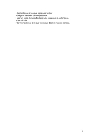 •Escribir lo que crees que otros quieren leer
•Exagerar o escribir para impresionar.
•Usar un estilo demasiado elaborado, exagerado o pretencioso.
•Usar clichés.
•Ser muy extenso. Di lo que tienes que decir de manera concisa.
4
 