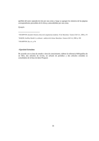 apellido del autor separada de éste por una coma y luego se agregan los números de las páginas
correspondientes precedidos de la letra p, antecededidas por una coma.

Ejemplo:

________________________
¹ FRAMPTON, Kenneth. Historia crítica de la arquitectura moderna. 10 ed. Barcelona : Gustavo Gili S.A., 2000. p. 95

² BAKER, Geoffrey Harold. Le corbusier : análisis de la forma. Barcelona : Gustavo Gili S.A, 2000. p. 208

³ FRAMPTON, Op. cit., p. 96




- Ejercicio Extraclase

De acuerdo con su área de estudio o área de conocimiento, elabore la referencia bibliográfica de
un libro, dos artículos de revista, un artículo de periódico y dos artículos extraídos (o
consultados) de la base de datos Proquest.




                                                        10
 