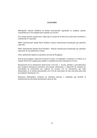 GLOSARIO



Bibliografía: relación alfabética de fuentes documentales registradas en cualquier soporte,
consultadas por el investigador para sustentar sus escritos.

Cita: pasaje, párrafo, proposición o ideas que se extraen de la obra de un autor para corroborar o
contrarrestar lo expresado.

ISBN: (Internacional standar Book Number): número internacional normalizado que identifica
cada libro.

ISSN: (International standar Serial Number) : Número internacional normalizado que identifica
cada título de una publicación seriada.

Libro: publicación impresa no periódica con más de 48 páginas.

Nota de pie de página: aclaración escrita por el autor, el compilador, el traductor o el editor en el
margen inferior de la página para ampliar o completar una idea expresada en el texto.

Recuperación de la información (Information retrieval). 1. Acción, métodos y procedimientos
para recuperar información específica, previamente almacenada. 2. Operación de comparar las
necesidades de información que exponen los usuarios con los documentos que están
almacenados en el sistema (documental) con el fin de seleccionar los más relevantes para cada
necesidad de información. [1]

Referencia bibliográfica: Conjunto de elementos precisos y ordenados que facilitan la
identificación de una fuente documental o parte de ella.




                                                 12
 