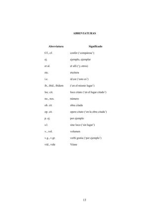 ABREVIATURAS



       Abreviatura                        Significado

Cf., cf.             confer (‘compárese’)

ej.                  ejemplo, ejemplar

et al.               et alli (‘y otros)

etc.                 etcétera

i.e.                 id est (‘esto es’)

ib., ibíd., ibídem   (‘en el mismo lugar’)

loc. cit.            loco citato (‘en el lugar citado’)

no., nos.            número

ob. cit.             obra citada

op. cit.             opere citato (‘en la obra citada’)

p. ej.               por ejemplo

s.l.                 sine loco (‘sin lugar’)

v., vol.             volumen

v.g., v.gr.          verbi gratia (‘por ejemplo’)

vid., vide           Véase




                                   13
 