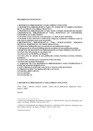 DESARROLLOS TEMÁTICOS:


1. REFERENCIA BIBLIOGRÁFICA PARA LIBROS Y FOLLETOS
1.1 REFERENCIA BIBLIOGRÁFICA PARA UNA PARTE DE UN LIBRO O ESCRITO
DE UN AUTOR EN UNA OBRA COLECTIVA
1.2 REFERENCIA BIBLIOGRÁFICA PARA TESIS Y OTROS TRABAJOS DE GRADO
1.3REFERENCIAS BIBLIOGRÁFICAS PARA PONENCIAS EN CONGRESOS,
CONFERENCIAS O REUNIONES
1.3.1Cuando se hace referencia a una ponencia, y se alude al autor individual.
1.3.2Cuando se hace referencia a conferencias, congresos, seminarios o similares, como un
todo, éstos se entienden como autor corporativo.
1.4REFERENCIAS BIBLIOGRÁFICAS PARA PUBLICACIONES SERIADAS
(REVISTAS, PERIÓDICOS, ANUARIOS, BOLETINES)
1.4.1Referencia bibliográfica para un artículo de una publicación seriada.
1.4.2Esquema de la referencia bibliográfica de un número de una publicación seriada.
1.5ESQUEMA DE REFERENCIAS BIBLIOGRÁFICAS PARA NORMAS TÉCNICAS6
1.6.1 Para citar información de una página web.
1.6.2 Para citar un CD-ROM o un disquete.
1.6.3 Para citar un artículo de una publicación seriada electrónica (revistas, boletines,
periódicos).
1.6.4 Para citar artículos que se encuentran en bases de datos.
1.6.5 Para citar mensajes electrónicos.
1.7 ESQUEMA DE UNA REFERENCIA BIBLIOGRÁFICA PARA ENTREVISTAS Y
COMUNICACIONES PERSONALES
2. USO Y PRESENTACIÓN DE LAS CITAS Y NOTAS A PIE DE PÁGINA
2.1 PRESENTACIÓN Y NUMERACIÓN DE LAS CITAS
2.2 USO DEL IBID Y OP.CIT
2.2.1 Uso del ibid.
2.2.2 Uso del Op. Cit.



1. REFERENCIA BIBLIOGRÁFICA PARA LIBROS Y FOLLETOS1

Autor. Título : subtítulo. Edición. Ciudad : Editor, año de publicación. Paginación. Serie ;
número∗. ISBN∗

Ejemplo:



6
  INSTITUTO COLOMBIANO DE NORMAS TÉCNICAS Y CERTIFICACIÓN. Referencias bibliográficas para
normas. 2 ed. Bogotá : ICONTEC, 1996. 6 p. (NTC 1307)
1
  INSTITUTO COLOMBIANO DE NORMAS TÉCNICAS Y CERTIFICACIÓN. Referencias bibliográficas para
libros, folletos e informes. 2 ed. Bogotá : ICONTEC, 1996. p 12 (NTC 1160)
∗
    Información opcional.




                                             2
 