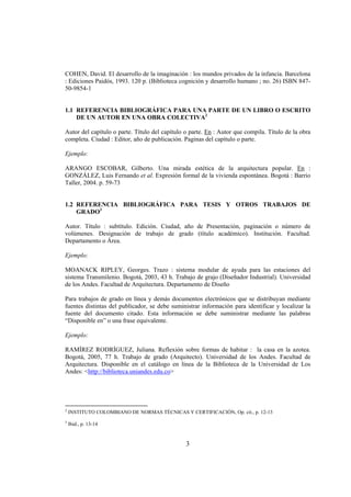 COHEN, David. El desarrollo de la imaginación : los mundos privados de la infancia. Barcelona
: Ediciones Paidós, 1993. 120 p. (Biblioteca cognición y desarrollo humano ; no. 26) ISBN 847-
50-9854-1


1.1 REFERENCIA BIBLIOGRÁFICA PARA UNA PARTE DE UN LIBRO O ESCRITO
    DE UN AUTOR EN UNA OBRA COLECTIVA2

Autor del capítulo o parte. Título del capítulo o parte. En : Autor que compila. Título de la obra
completa. Ciudad : Editor, año de publicación. Paginas del capítulo o parte.

Ejemplo:

ARANGO ESCOBAR, Gilberto. Una mirada estética de la arquitectura popular. En :
GONZÁLEZ, Luis Fernando et al. Expresión formal de la vivienda espontánea. Bogotá : Barrio
Taller, 2004. p. 59-73


1.2 REFERENCIA BIBLIOGRÁFICA PARA TESIS Y OTROS TRABAJOS DE
    GRADO3

Autor. Título : subtítulo. Edición. Ciudad, año de Presentación, paginación o número de
volúmenes. Designación de trabajo de grado (título académico). Institución. Facultad.
Departamento o Área.

Ejemplo:

MOANACK RIPLEY, Georges. Trazo : sistema modular de ayuda para las estaciones del
sistema Transmilenio. Bogotá, 2003, 43 h. Trabajo de grajo (Diseñador Industrial). Universidad
de los Andes. Facultad de Arquitectura. Departamento de Diseño

Para trabajos de grado en línea y demás documentos electrónicos que se distribuyan mediante
fuentes distintas del publicador, se debe suministrar información para identificar y localizar la
fuente del documento citado. Esta información se debe suministrar mediante las palabras
“Disponible en” o una frase equivalente.

Ejemplo:

RAMÍREZ RODRÍGUEZ, Juliana. Reflexión sobre formas de habitar : la casa en la azotea.
Bogotá, 2005, 77 h. Trabajo de grado (Arquitecto). Universidad de los Andes. Facultad de
Arquitectura. Disponible en el catálogo en línea de la Biblioteca de la Universidad de Los
Andes: <http://biblioteca.uniandes.edu.co>




2
    INSTITUTO COLOMBIANO DE NORMAS TÉCNICAS Y CERTIFICACIÓN, Op. cit., p. 12-13
3
    Ibid., p. 13-14


                                                3
 