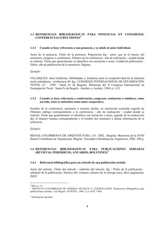 1.3 REFERENCIAS BIBLIOGRÁFICAS PARA PONENCIAS EN CONGRESOS,
    CONFERENCIAS O REUNIONES4


1.3.1       Cuando se hace referencia a una ponencia, y se alude al autor individual.

Autor de la ponencia. Título de la ponencia. Preposición En : autor, que es el mismo del
seminario, congreso o conferencia. Número de la conferencia : año de realización : ciudad donde
se realiza). Título que generalmente se identifica con memorias o actas. Ciudad de publicación :
Editor, año de publicación de la memorias. Páginas.

Ejemplo:

VELÁSQUEZ, Juan Guillermo. Debilidades y fortalezas para la competitividad de la industria
textil colombiana : conferencia 49. En : CONGRESO INTERNACIONAL DE ESTAMPACIÓN
TEXTIL (2º : 1994 : Santa Fe de Bogotá). Memorias del II Congreso Internacional de
Estampación Textil. Santa Fe de Bogotá : Analttex y Acoltex, 1994. p. 1-23


1.3.2       Cuando se hace referencia a conferencias, congresos, seminarios o similares, como
            un todo, éstos se entienden como autor corporativo.

Nombre de la conferencia, seminario o reunión similar, en mayúscula sostenida seguido de
(Número arábigo correspondiente a la conferencia : año de realización : ciudad donde se
realizó). Título que generalmente se identifica con memorias o actas, seguido de la contracción
del, el número romano correspondiente y el nombre del seminario y demás información de la
referencia.

Ejemplo:

BIENAL COLOMBIANA DE ARQUITECTURA. (18 : 2002 : Bogotá). Memorias de la XVIII
Bienal Colombiana de Arquitectura. Bogotá : Sociedad Colombiana de Arquitectos, 2002. 300 p.


1.4 REFERENCIAS BIBLIOGRÁFICAS PARA PUBLICACIONES                                   SERIADAS
    (REVISTAS, PERIÓDICOS, ANUARIOS, BOLETINES)5


1.4.1       Referencia bibliográfica para un artículo de una publicación seriada.

Autor del artículo. Título del artículo : subtítulo del artículo. En : Título de la publicación :
subtítulo de la publicación. Número del volumen, número de la entrega (mes, año); paginación.
ISSN∗

4
 Ibid., p. 14
5
  INSTITUTO COLOMBIANO DE NORMAS TÉCNICAS Y CERTIFICACIÓN. Referencias bibliográficas para
publicaciones seriadas. 2 ed. Bogotá : ICONTEC, 1996. 21 p. (NTC 1308)
∗
    Información opcional.


                                                 4
 