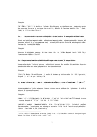 Ejemplo:

GUTIÉRREZ POVEDA, Roberto. En busca del diálogo y la transformación : consecuencias de
los supuestos detrás de la investigación social. En : Revista de Estudios Sociales. No. 17 (Feb.,
2004); p. ISSN 11-18 0123-885X


1.4.2   Esquema de la referencia bibliográfica de un número de una publicación seriada.

Título [del tema] de la publicación : subtítulo de la publicación / editor responsable. Número del
volumen, número de la entrega (mes, año). Lugar de publicación : Editorial, año de publicación.
Paginación. Periodicidad. ISSN

Ejemplo:

Sistemas de transporte masivo / Revista Escala. No. 188 (2001). Bogotá: Escala, 2001. 71 p.
Cuatrimestral. ISSN 0120-6702


1.4.3 Esquema de la referencia bibliográfica para un artículo de un periódico.

Autor del artículo. Título del artículo : subtítulo del artículo. En: nombre del periódico, lugar de
publicación (Día, mes, año); páginas de la sección consultada

Ejemplo:

CORREA, Pablo. Metabiblioteca : el sueño de lectores y bibliotecarios. En : El Espectador,
Bogotá: (21 al 27 de ago., 2005); p. 7F


1.5 ESQUEMA DE REFERENCIAS BIBLIOGRÁFICAS PARA NORMAS TÉCNICAS6


Autor corporativo. Título : subtítulo. Ciudad : Editor, año de publicación. Paginación : il. (serie y
número de orden de la norma).

Ejemplos:

INSTITUTO COLOMBIANO DE NORMAS TÉCNICAS Y CERTIFICACIÓN. Dibujo técnico
: escalas. Bogotá : ICONTEC, 1999. 3 h. : il. (NTC 1580)

INTERNATIONAL ORGANIZATION FOR STANDARIZATION. Technical product
documentation : Organization and naming of layers for CAD. Part 1, Overview and principles.
Geneve : ISO, 1988. iii, 3 h. (ISO 13567)

6
  INSTITUTO COLOMBIANO DE NORMAS TÉCNICAS Y CERTIFICACIÓN. Referencias bibliográficas para
normas. 2 ed. Bogotá : ICONTEC, 1996. 6 p. (NTC 1307)




                                                 5
 