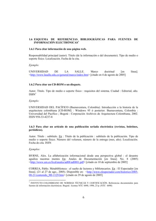 1.6 ESQUEMA DE REFERENCIAS BIBLIOGRÁFICAS PARA FUENTES DE
    INFORMACIÓN ELECTRÓNICAS7

1.6.1 Para citar información de una página web.

Responsabilidad principal (autor). Título (de la información o del documento). Tipo de medio o
soporte físico. Localización. Fecha de la cita.

Ejemplo:

UNIVERSIDAD           DE       LA      SALLE.       Marco        doctrinal     [en       línea].
<http://www.lasalle.edu.co/general/marco/index.htm> [citado en 4 de agosto de 2005]


1.6.2 Para citar un CD-ROM o un disquete.

Autor. Título. Tipo de medio o soporte físico : requisitos del sistema. Ciudad : Editorial, año.
ISBN∗

Ejemplo:

UNIVERSIDAD DEL PACÍFICO (Buenaventura, Colombia). Introducción a la historia de la
arquitectura colombiana [CD-ROM] : Windows 95 ó posterior. Buenaventura, Colombia :
Universidad del Pacífico ; Bogotá : Corporación Archivos de Arquitectura Colombiana, 2002.
ISSN 958-33-4237-8


1.6.3 Para citar un artículo de una publicación seriada electrónica (revistas, boletines,
periódicos).

Autor. Título : subtítulo. En : Título de la publicación : subtítulo de la publicación. Tipo de
medio o soporte físico. Número del volumen, número de la entrega (mes, año). Localización.
Fecha de cita. ISSN

Ejemplos:

BYRNE, Alex. La alfabetización informacional desde una perspectiva global : el desastre
agudiza nuestras mentes En: Anales de Documentación [en línea]. No. 8 (2005)
<http://www.um.es/fccd/anales/ad08/ad0801.pdf> [citado en 10 de septiembre de 2005]

CORREA, Pablo. Metabiblioteca : el sueño de lectores y bibliotecarios. En : El Espectador [en
línea]. (21 al 27 de ago., 2005). Disponible en: <http://www.elespectador.com/historico/2005-
08-21/contenido_MI-1129.htm> [citado en 29 de agosto de 2005]

7
  INSTITUTO COLOMBIANO DE NORMAS TÉCNICAS Y CERTIFICACIÓN. Referencias documentales para
fuentes de información electrónicas. Bogotá : Icontec NTC 4490, 1998, 23 p. (NTC 4490)




                                               6
 