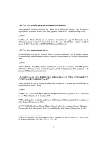 1.6.4 Para citar artículos que se encuentran en bases de datos.

Autor principal. Título del artículo. En : Título de la publicación original. Tipo de medio o
soporte físico. Volumen, número (mes, año); páginas. Fecha de cita. Disponibilidad y acceso

Ejemplo:

CORNELLA, Alfons. Nueva ola de servicios de información. En: El Profesional de la
Información [base de datos en línea]. Vol. 9, no. 1/2 (ene.- feb. 2000); p. 3 [citado en 25 de
agosto de 2005] Disponible en EBSCO HOST Research Databases


1.6.5 Para citar mensajes electrónicos.

Responsabilidad principal del mensaje. Título (o tema del mensaje). Tipo de medio o soporte.
Responsabilidad subordinada (receptor del mensaje). Fecha de envío del mensaje. Fecha de cita.
Nota.

Ejemplo:

MONTENEGRO SAMPER, Ramón. Información acerca de las normas ISO 9000 [correo
electrónico]. Mensaje enviado a: Miguel Ángel GARCÍA. 15 de marzo de 2004. [citado en 17 de
julio de 2005] Comunicación personal


1.7 ESQUEMA DE UNA REFERENCIA BIBLIOGRÁFICA PARA ENTREVISTAS Y
COMUNICACIONES PERSONALES8

Forma mediante la cual se obtuvo la información, nombre de la persona que la suministró, su
cargo u oficio. Ciudad, y fecha.

Ejemplo:

ENTREVISTA con Alberto Miani, Director del Departamento de Arquitectura de la Universidad
de Los Andes. Bogotá, 30 de mayo de 2005.

CARTA de Napoleón Muñoz Neda, Director del Sistema de Bibliotecas de la Universidad de La
Salle. Bogotá, 16 de junio de 2005.

APUNTES DE CLASE de Gilberto Muñoz Alzate, Profesor del curso de sistemas “Búsqueda y
Recuperación de la Información” de la Universidad de La Salle. Bogotá, 19 de agosto de 2005.



8
 INSTITUTO COLOMBIANO DE NORMAS TÉCNICAS Y CERTIFICACIÓN. Documentación : Citas y notas de
pie de página. 2 ed. Bogotá : ICONTEC, 1995. p. 7 (NTC 1487)




                                              7
 