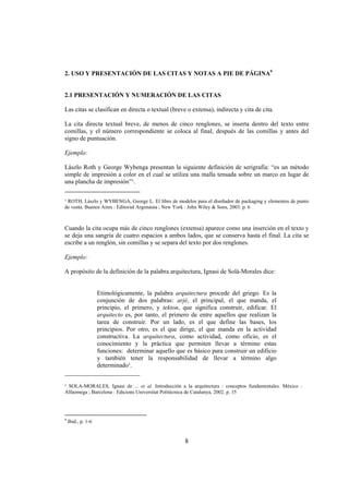 2. USO Y PRESENTACIÓN DE LAS CITAS Y NOTAS A PIE DE PÁGINA9


2.1 PRESENTACIÓN Y NUMERACIÓN DE LAS CITAS

Las citas se clasifican en directa o textual (breve o extensa), indirecta y cita de cita.

La cita directa textual breve, de menos de cinco renglones, se inserta dentro del texto entre
comillas, y el número correspondiente se coloca al final, después de las comillas y antes del
signo de puntuación.

Ejemplo:

Lászlo Roth y George Wybenga presentan la siguiente definición de serigrafía: “es un método
simple de impresión a color en el cual se utiliza una malla tensada sobre un marco en lugar de
una plancha de impresión”¹.
________________________
¹ ROTH, Lászlo y WYBENGA, George L. El libro de modelos para el diseñador de packaging y elementos de punto
de venta. Buenos Aires : Editorial Argonauta ; New York : John Wiley & Sons, 2003. p. 6



Cuando la cita ocupa más de cinco renglones (extensa) aparece como una inserción en el texto y
se deja una sangría de cuatro espacios a ambos lados, que se conserva hasta el final. La cita se
escribe a un renglón, sin comillas y se separa del texto por dos renglones.

Ejemplo:

A propósito de la definición de la palabra arquitectura, Ignasi de Solà-Morales dice:


          Etimológicamente, la palabra arquitectura procede del griego. Es la
          conjunción de dos palabras: arjé, el principal, el que manda, el
          principio, el primero, y tekton, que significa construir, edificar. El
          arquitecto es, por tanto, el primero de entre aquellos que realizan la
          tarea de construir. Por un lado, es el que define las bases, los
          principios. Por otro, es el que dirige, el que manda en la actividad
          constructiva. La arquitectura, como actividad, como oficio, es el
          conocimiento y la práctica que permiten llevar a término estas
          funciones: determinar aquello que es básico para construir un edificio
          y también tener la responsabilidad de llevar a término algo
          determinado¹.
________________________

¹ SOLA-MORALES, Ignasi de ... et al. Introducción a la arquitectura : conceptos fundamentales. México :
Alfaomega ; Barcelona : Edicions Universitat Politècnica de Catalunya, 2002. p. 15




9
    Ibid., p. 1-6


                                                    8
 