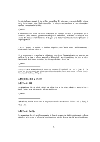 La cita indirecta, es decir, la que se hace en palabras del autor, pero respetando la idea original
se escribe dentro del texto. No lleva comillas y el número correspondiente se coloca después del
apellido y antes de citar su idea.

Ejemplo:

Como bien lo dice Hofer¹, la estadía de Brunner en Colombia fue larga lo que permitió que su
actividad como urbanista quedara marcada por su continuidad, la cual se vio reflejada en el
diseño del plan de desarrollo urbano de Bogotá y las numerosas urbanizaciones y proyectos de
espacio público.

________________________
¹ HOFER, Andreas. Karl Brunner y el urbanismo europeo en América Latina. Bogotá : El Áncora Editores :
Corporación la Candelaria, 2003. p. 115



Si no se consulta el original de la publicación pero si éste fuera citado por otro autor en una
publicación, se hace la referencia completa del original y a continuación, en una nota se coloca
la referencia de la fuente secundaria precedida por la frase “citado por”.

Ejemplo:
________________________

¹ BRUNNER, Kart H. Del urbanismo en Panamá. En : Ingeniería y Arquitectura. Vol. 3, No. 27 (1941); p. 22-25.
Citado por: HOFER, Andreas. Karl Brunner y el urbanismo europeo en América Latina. Bogotá : El Áncora Editores :
Corporación la Candelaria, 2003. p. 115



2.2 USO DEL IBID Y OP.CIT

2.2.1 Uso del ibid.

La abreviatura ibid. se utiliza cuando una misma obra se cita dos o más veces consecutivas, es
decir, cuando no se intercala otra referencia diferente.

Ejemplo:

________________________

¹ FRAMPTON, Kenneth. Historia crítica de la arquitectura moderna. 10 ed. Barcelona : Gustavo Gili S.A., 2000. p. 95

² Ibid., p. 96.



2.2.2 Uso del Op. Cit.

La abreviatura Op. cit. se utiliza para citar la obra de un autor ya citado anteriormente en forma
completa, pero no en la referencia inmediatamente anterior. Ésta se escribe a continuación del




                                                        9
 