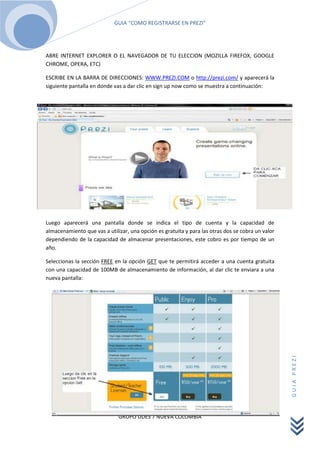 ABRE INTERNET EXPLORER O EL NAVEGADOR DE TU ELECCION (MOZILLA FIREFOX, GOOGLE CHROME, OPERA, ETC)<br />ESCRIBE EN LA BARRA DE DIRECCIONES: WWW.PREZI.COM o http://prezi.com/ y aparecerá la siguiente pantalla en donde vas a dar clic en sign up now como se muestra a continuación:<br />-205051187933<br />Luego aparecerá una pantalla donde se indica el tipo de cuenta y la capacidad de almacenamiento que vas a utilizar, una opción es gratuita y para las otras dos se cobra un valor dependiendo de la capacidad de almacenar presentaciones, este cobro es por tiempo de un año.<br />Seleccionas la sección FREE en la opción GET que te permitirá acceder a una cuenta gratuita con una capacidad de 100MB de almacenamiento de información, al dar clic te enviara a una nueva pantalla:<br />14478050165<br />Aparece una pantalla con un formulario de registro con unas preguntas sencillas con sus respectivos espacios para diligenciar:<br />First name: escribe allí tu nombres<br />Last name: escribe acá tus apellidos<br />Email: escribe tu correo electrónico<br />Password: escribe una palabra que va a ser tu contraseña de entrada, recuerda escribirla en tu agenda o cuaderno para evitar que se te olvide<br />Password again: repite la contraseña que escribiste anteriormente<br />Luego de escribir estos datos aparecerán unas palabras de seguridad establecidas por los creadores de PREZI, se te pedirá que las escribas en una casilla, debes escribir dichas palabras como aparecen, ya sea en mayúscula o minúscula.<br />Más abajo, aparece un cuadrado donde darás clic para aceptar los términos y las condiciones de PREZI para usar sus cuentas.<br />Y por último, das clic en Register and Continue para finalizar el registro, de allí te enviara a una nueva pantalla.<br />18685116786<br />Por último aparece una pequeña pantalla, donde te permite ingresar a tres opciones:<br />Learn Prezi now: acá te permite ingresar para observar un video donde se explica el funcionamiento de PREZI (el video esta en ingles).<br />Get Inspired: allí se muestra diferentes presentaciones realizadas con PREZI de donde también puedes sacar ideas para tus propias creaciones.<br />-234234710996Start using Prezi now: aquí nos envía a nuestra cuenta, que hace un momento creamos, donde aparecen opciones para crear presentaciones, además de tutoriales y ejemplos.<br />Bueno, esta es una pequeña guía de cómo registrarse en PREZI, espero sea de gran utilidad para ustedes, acá dejo la dirección de un tutorial donde se muestra las partes y opciones de PREZI para realizar tus presentaciones.<br />http://prezi.com/yqfu-lxm9kxr/tutorial-prezi-en-espanol-aprender-a-utilizarlo-en-15-minutos-academia-prezi/<br />La palabra español debes escribirla así y no con ñ.<br />http://www.slideshare.net/natuchicos/prezi-4995789<br />